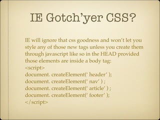 IE Gotch’yer CSS?
IE will ignore that css goodness and won’t let you
style any of those new tags unless you create them
through javascript like so in the HEAD provided
those elements are inside a body tag:
<script>
document. createElement(‘ header’ );
document. createElement(‘ nav’ ) ;
document. createElement(‘ article’ ) ;
document. createElement(‘ footer’ );
</script>
 