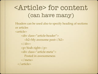 <Article> for content
         (can have many)
Headers can be used also to specify heading of sections
or articles
<article>
     <div class=”article-header”>
        <h2>My awesome post</h2>
     </div>
     <p>Yeah right</p>
     <div class=”article-meta”>
        Posted in awesomeness
     </meta>
  </article>
 