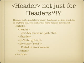 <Header> not just for
    Headers?!?
Headers can be used also to specify heading of sections or articles
or anything else. You can have as many headers as you need
  <article>
    <header>
       <h2>My awesome post</h2>
    </header>
    <p>Yeah right</p>
    <div class=”meta”>
       Posted in awesomeness
    </meta>
  </article>
 