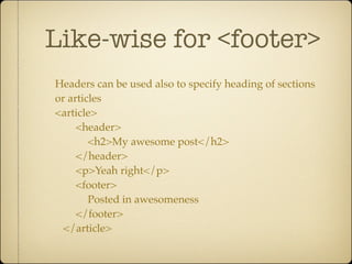 Like-wise for <footer>
Headers can be used also to specify heading of sections
or articles
<article>
     <header>
        <h2>My awesome post</h2>
     </header>
     <p>Yeah right</p>
     <footer>
        Posted in awesomeness
     </footer>
  </article>
 