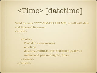 <Time> [datetime]
Valid formats: YYYY-MM-DD, HH:MM, or full with date
and time and timezone
<article>
    ....
    <footer>
         Posted in awesomeness
         on <time
         datetime=”2010-11-13T12:00:00.001-04:00”>1
         millisecond past midnight</time>
    </footer>
 </article>
 