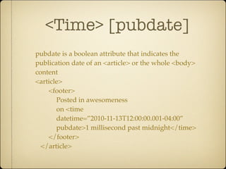 <Time> [pubdate]
pubdate is a boolean attribute that indicates the
publication date of an <article> or the whole <body>
content
<article>
    <footer>
       Posted in awesomeness
       on <time
       datetime=”2010-11-13T12:00:00.001-04:00”
       pubdate>1 millisecond past midnight</time>
    </footer>
  </article>
 