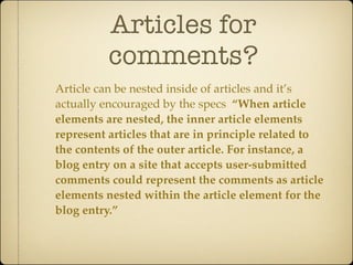 Articles for
          comments?
Article can be nested inside of articles and it’s
actually encouraged by the specs “When article
elements are nested, the inner article elements
represent articles that are in principle related to
the contents of the outer article. For instance, a
blog entry on a site that accepts user-submitted
comments could represent the comments as article
elements nested within the article element for the
blog entry.”
 