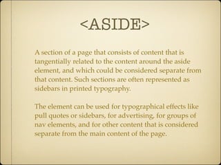 <ASIDE>
A section of a page that consists of content that is
tangentially related to the content around the aside
element, and which could be considered separate from
that content. Such sections are often represented as
sidebars in printed typography.

The element can be used for typographical effects like
pull quotes or sidebars, for advertising, for groups of
nav elements, and for other content that is considered
separate from the main content of the page.
 