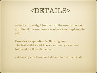 <DETAILS>
a disclosure widget from which the user can obtain
additional information or controls. (not implemented
yet)

Provides a expanding/collapsing area.
The ﬁrst child should be a <summary> element
followed by ﬂow elements.

<details open> to make it default to the open state
 