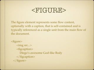 <FIGURE>
The ﬁgure element represents some ﬂow content,
optionally with a caption, that is self-contained and is
typically referenced as a single unit from the main ﬂow of
the document.

<ﬁgure>
   <img src...>
   <ﬁgcaption>
     Diego’s awesome God-like Body
   </ﬁgcaption>
 </ﬁgure>
 
