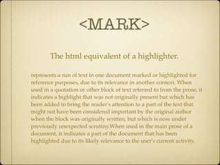 <MARK>
        The html equivalent of a highlighter.

represents a run of text in one document marked or highlighted for
reference purposes, due to its relevance in another context. When
used in a quotation or other block of text referred to from the prose, it
indicates a highlight that was not originally present but which has
been added to bring the reader's attention to a part of the text that
might not have been considered important by the original author
when the block was originally written, but which is now under
previously unexpected scrutiny.When used in the main prose of a
document, it indicates a part of the document that has been
highlighted due to its likely relevance to the user's current activity.
 