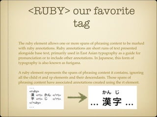 <RUBY> our favorite
             tag
The ruby element allows one or more spans of phrasing content to be marked
with ruby annotations. Ruby annotations are short runs of text presented
alongside base text, primarily used in East Asian typography as a guide for
pronunciation or to include other annotations. In Japanese, this form of
typography is also known as furigana.

A ruby element represents the spans of phrasing content it contains, ignoring
all the child rt and rp elements and their descendants. Those spans of
phrasing content have associated annotations created using the rt element.
 