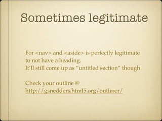 Sometimes legitimate

For <nav> and <aside> is perfectly legitimate
to not have a heading.
It’ll still come up as “untitled section” though

Check your outline @
http://gsnedders.html5.org/outliner/
 