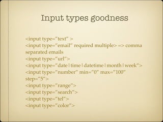 Input types goodness

<input type=”text” >
<input type=”email” required multiple> => comma
separated emails
<input type=”url”>
<input type=”date|time|datetime|month|week”>
<input type=”number” min=”0” max=”100”
step=”5”>
<input type=”range”>
<input type=”search”>
<input type=”tel”>
<input type=”color”>
 