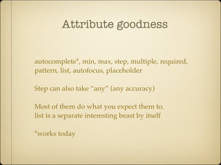Attribute goodness


autocomplete*, min, max, step, multiple, required,
pattern, list, autofocus, placeholder

Step can also take “any” (any accuracy)

Most of them do what you expect them to.
list is a separate interesting beast by itself

*works today
 