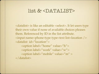 list & <DATALIST>

<datalist> is like an editable <select>. It let users type
their own value if none of available choices pleases
them. Referenced by ID in the list attribute.
<input name=phone-type type=text list=location />
<datalist id=”location”>
    <option label=”home” value=”h”>
    <option label=”work” value=”w”>
    <option label=”mobile” value=”m” >
</datalist>
 