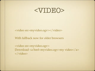 <VIDEO>

<video src=myvideo.ogv></video>

With fallback now for older browsers

<video src=myvideo.ogv>
Download <a href=myvideo.ogv>my video</a>
</video>
 