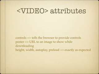 <VIDEO> attributes


controls => tells the browser to provide controls
poster => URL to an image to show while
downloading
height, width, autoplay, preload => exactly as expected
 