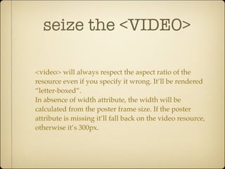 seize the <VIDEO>

<video> will always respect the aspect ratio of the
resource even if you specify it wrong. It’ll be rendered
“letter-boxed”.
In absence of width attribute, the width will be
calculated from the poster frame size. If the poster
attribute is missing it’ll fall back on the video resource,
otherwise it’s 300px.
 