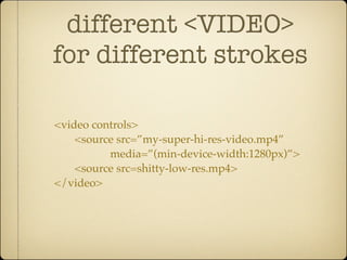 different <VIDEO>
for different strokes

<video controls>
    <source src=”my-super-hi-res-video.mp4”
          media=”(min-device-width:1280px)”>
    <source src=shitty-low-res.mp4>
</video>
 