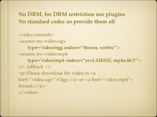 No DRM, for DRM restriction use plugins
No standard codec so provide them all

<video controls>
<source src=video.ogv
     type=’video/ogg codecs=”theora, vorbis”’>
<source src=video.mp4
     type=’video/mp4 codecs=”avc1.42E01E, mp4a.40.2”’>
<!-- fallback -->
<p>Please download the video in <a
href=”video.ogv”>Ogg</a> or <a href=”video.mp4”>
format.</p>
</video>
 