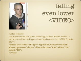 falling
                                 even lower
                                   <VIDEO>
<video controls>
<source src=video.ogv type=’video/ogg codecs=”theora, vorbis”’>
<source src=video.mp4 type=’video/mp4 codecs=”avc1.42E01E, mp4a.
40.2”’>
<embed src=”video.swf” type=”application/x-shockwave-ﬂash”
allowscriptaccess=”always” allowfullscreen=”true” width=”320”
height=”240”>
</video>
 
