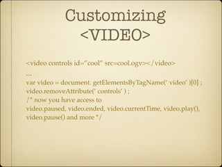 Customizing
              <VIDEO>
<video controls id=”cool” src=cool.ogv></video>
...
var video = document. getElementsByTagName(‘ video’ )[0] ;
video.removeAttribute(‘ controls’ ) ;
/* now you have access to
video.paused, video.ended, video.currentTime, video.play(),
video.pause() and more */
 