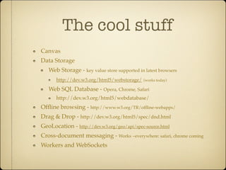 The cool stuff
Canvas
Data Storage
   Web Storage - key value store supported in latest browsers
      http://dev.w3.org/html5/webstorage/    (works today)

   Web SQL Database - Opera, Chrome, Safari
      http://dev.w3.org/html5/webdatabase/
Ofﬂine browsing - http://www.w3.org/TR/ofﬂine-webapps/
Drag & Drop - http://dev.w3.org/html5/spec/dnd.html
GeoLocation - http://dev.w3.org/geo/api/spec-source.html
Cross-document messaging - Works ~everywhere: safari, chrome coming
Workers and WebSockets
 