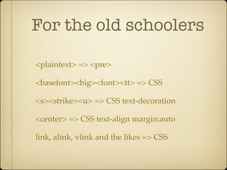 For the old schoolers

<plaintext> => <pre>

<basefont><big><font><tt> => CSS

<s><strike><u> => CSS text-decoration

<center> => CSS text-align margin:auto

link, alink, vlink and the likes => CSS
 