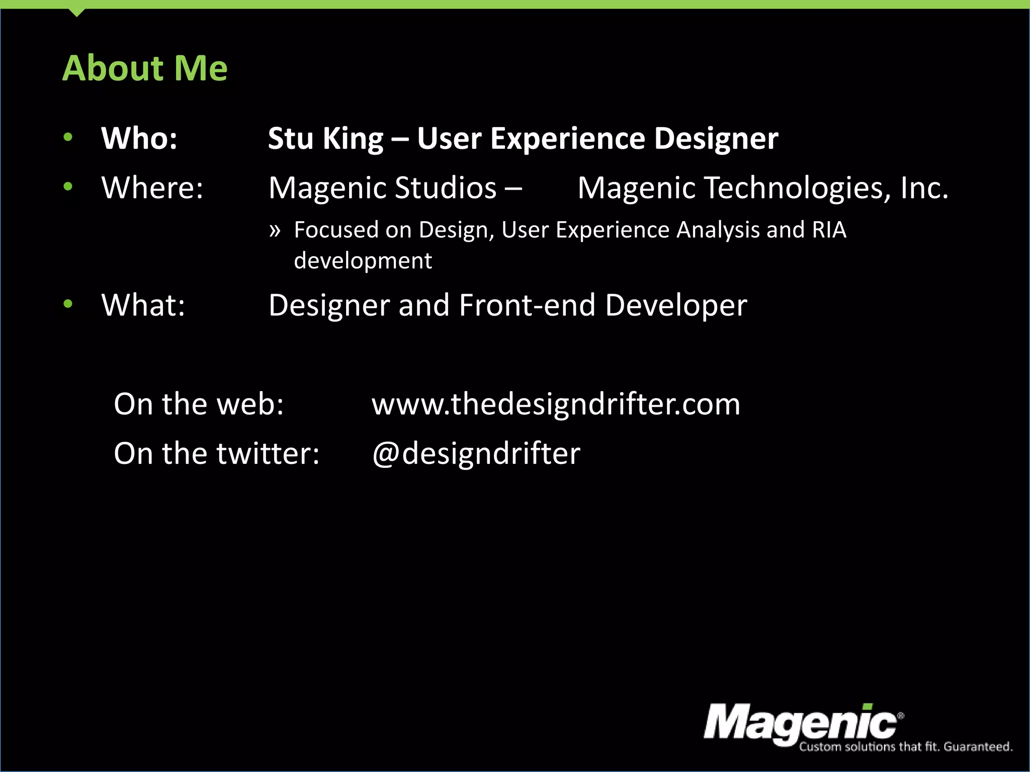 About MeWho:	Stu King – User Experience DesignerWhere:	Magenic Studios –	Magenic Technologies, Inc.Focused on Design, User Experience Analysis and RIA developmentWhat:	Designer and Front-end DeveloperOn the web:	www.thedesigndrifter.comOn the twitter:	@designdrifter