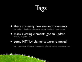 Tags

• there are many new semantic elements
  <article>, <header>, <footer>, <nav>, <audio>, <time>, etc.



• many existing elements got an update
  <html>, <input>, etc.



• some HTML4 elements were removed
  <u>, <strike>, <frame>, <frameset>, <font>, <big>, <center>, etc.
 