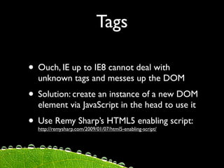 Tags

• Ouch, IE up to IE8 cannot deal with
  unknown tags and messes up the DOM
• Solution: create an instance of a new DOM
  element via JavaScript in the head to use it
• Use Remy Sharp’s HTML5 enabling script:
  http://remysharp.com/2009/01/07/html5-enabling-script/
 