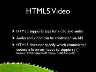 HTML5 Video

• HTML5 supports tags for video and audio
• Audio and video can be controlled via API
• HTML5 does not specify which containers /
  codecs a browser needs to support :-(
  Containers (MPEG-4, Ogg, WebM) / Codecs (H.264, Theora, VP8)
 