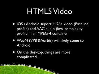 HTML5 Video
• iOS / Android suport H.264 video (Baseline
  proﬁle) and AAC audio (low-complexity
  proﬁle in an MPEG-4 container
• WebM (VP8 & Vorbis) will likely come to
  Android
• On the desktop, things are more
  complicated...
 
