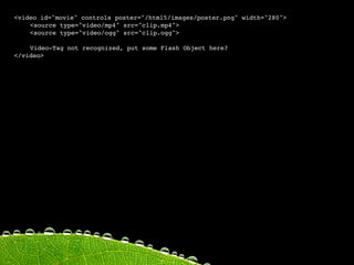 <video id="movie" controls poster="/html5/images/poster.png" width="280">

   <source type="video/mp4" src="clip.mp4">

   <source type="video/ogg" src="clip.ogg">


   Video-Tag not recognized, put some Flash Object here?
</video>
 