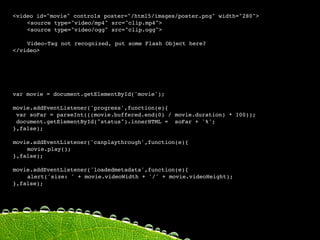 <video id="movie" controls poster="/html5/images/poster.png" width="280">

   <source type="video/mp4" src="clip.mp4">

   <source type="video/ogg" src="clip.ogg">


   Video-Tag not recognized, put some Flash Object here?
</video>




var movie = document.getElementById('movie');

movie.addEventListener('progress',function(e){
 var soFar = parseInt(((movie.buffered.end(0) / movie.duration) * 100));
 document.getElementById("status").innerHTML = soFar + '%';
    
   
    
   
},false);

movie.addEventListener('canplaythrough',function(e){

   movie.play();
},false);

movie.addEventListener('loadedmetadata',function(e){

   alert('size: ' + movie.videoWidth + '/' + movie.videoHeight);
},false);
 