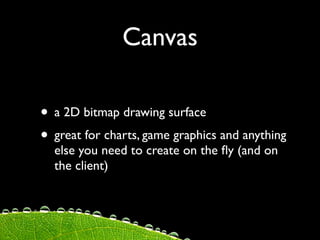 Canvas

• a 2D bitmap drawing surface
• great for charts, game graphics and anything
  else you need to create on the ﬂy (and on
  the client)
 