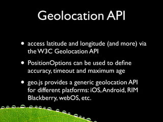 Geolocation API

• access latitude and longitude (and more) via
  the W3C Geolocation API
• PositionOptions can be used to deﬁne
  accuracy, timeout and maximum age
• geo.js provides a generic geolocation API
  for different platforms: iOS, Android, RIM
  Blackberry, webOS, etc.
 