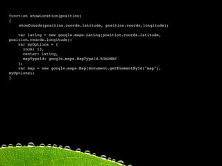 function showLocation(position)
{

   showCoords(position.coords.latitude, position.coords.longitude);

    var latlng = new google.maps.LatLng(position.coords.latitude,
position.coords.longitude);
    var myOptions = {
       zoom: 13,
       center: latlng,
       mapTypeId: google.maps.MapTypeId.ROADMAP
    };
    var map = new google.maps.Map(document.getElementById("map"),
myOptions);
 
    
    
}
 