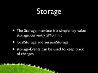 Storage

• The Storage interface is a simple key-value
  storage, currently 5MB limit
• localStorage and sessionStorage
• storage-Events can be used to keep track
  of changes
 