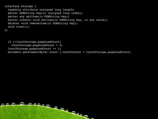 interface Storage {
   readonly attribute unsigned long length;
   getter DOMString key(in unsigned long index);
   getter any getItem(in DOMString key);
   setter creator void setItem(in DOMString key, in any value);
   deleter void removeItem(in DOMString key);
   void clear();
};



  if (!localStorage.pageLoadCount)
    localStorage.pageLoadCount = 0;
  localStorage.pageLoadCount += 1;
  document.getElementById('count').textContent = localStorage.pageLoadCount;
 