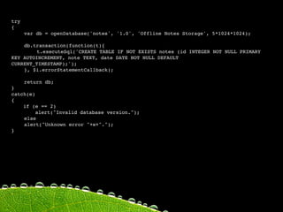 try
{

   var db = openDatabase('notes', '1.0', 'Offline Notes Storage', 5*1024*1024);


   db.transaction(function(t){

   
     t.executeSql('CREATE TABLE IF NOT EXISTS notes (id INTEGER NOT NULL PRIMARY
KEY AUTOINCREMENT, note TEXT, date DATE NOT NULL DEFAULT
CURRENT_TIMESTAMP);');
    
   
    
   
   

   }, $i.errorStatementCallback);


   return db;
}
catch(e)
{
    if (e == 2)
         alert("Invalid database version.");

   else
    
    alert("Unknown error "+e+".");
}
 