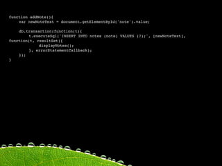 function addNote(){

   var newNoteText = document.getElementById('note').value;

   
    
   
    

   db.transaction(function(t){

   
    t.executeSql('INSERT INTO notes (note) VALUES (?);', [newNoteText],
function(t, resultSet){

   
    
   displayNotes();

   
    }, errorStatementCallback);

   });
 
   
    
   
}
 