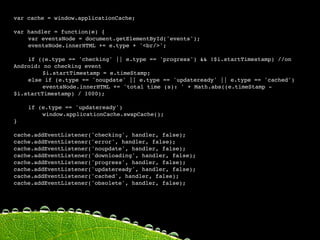 var cache = window.applicationCache;

var handler = function(e) {

   var eventsNode = document.getElementById('events');

   eventsNode.innerHTML += e.type + '<br/>';


   if ((e.type == 'checking' || e.type == 'progress') && !$i.startTimestamp) //on
Android: no checking event

   
    $i.startTimestamp = e.timeStamp;

   else if (e.type == 'noupdate' || e.type == 'updateready' || e.type == 'cached')

   
    eventsNode.innerHTML += 'total time (s): ' + Math.abs((e.timeStamp -
$i.startTimestamp) / 1000);

   

   if (e.type == 'updateready')

   
    window.applicationCache.swapCache();
}

cache.addEventListener('checking', handler, false);
cache.addEventListener('error', handler, false);
cache.addEventListener('noupdate', handler, false);

   
   
   
   
   
   
cache.addEventListener('downloading', handler, false);
cache.addEventListener('progress', handler, false);

   
   
cache.addEventListener('updateready', handler, false);
cache.addEventListener('cached', handler, false);
 
    
   
cache.addEventListener('obsolete', handler, false);
 