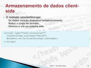 HTML 5 - Fernando Pontes 18
 O método sessionStorage:
◦ Os dados estarão disponível temporariamente.
◦ Reduz a carga no servidor.
◦ Otimiza o site ou sistema web.
<script type="text/javascript">
localStorage.lastname="Smith";
document.write(localStorage.lastname);
</script>
 