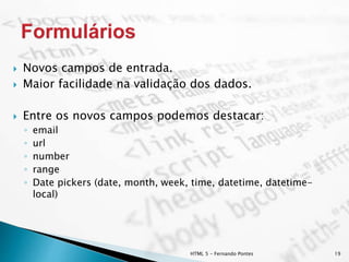 HTML 5 - Fernando Pontes 19
 Novos campos de entrada.
 Maior facilidade na validação dos dados.
 Entre os novos campos podemos destacar:
◦ email
◦ url
◦ number
◦ range
◦ Date pickers (date, month, week, time, datetime, datetime-
local)
 