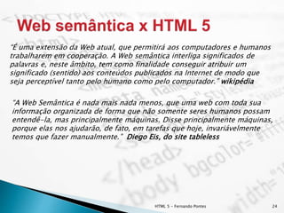 HTML 5 - Fernando Pontes 24
“É uma extensão da Web atual, que permitirá aos computadores e humanos
trabalharem em cooperação. A Web semântica interliga significados de
palavras e, neste âmbito, tem como finalidade conseguir atribuir um
significado (sentido) aos conteúdos publicados na Internet de modo que
seja perceptível tanto pelo humano como pelo computador.” wikipédia
“A Web Semântica é nada mais nada menos, que uma web com toda sua
informação organizada de forma que não somente seres humanos possam
entendê-la, mas principalmente máquinas. Disse principalmente máquinas,
porque elas nos ajudarão, de fato, em tarefas que hoje, invariávelmente
temos que fazer manualmente.” Diego Eis, do site tableless
 