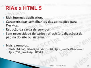 HTML 5 - Fernando Pontes 26
 Rich Internet application.
 Características semelhantes das aplicações para
Desktop.
 Redução da carga de servidor.
 Sem necessidade de vários refresh (atualizações) da
página do site ou sistema.
 Mais exemplos:
◦ Flash (Adobe), Silverlight (Microsoft), Ajax, JavaFx (Oracle) e o
Ajax (CSS, JavaScript, HTML).
 