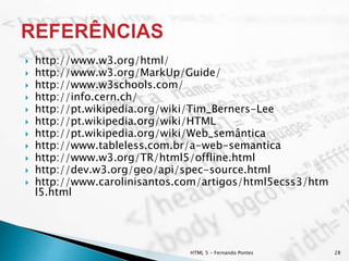  http://www.w3.org/html/
 http://www.w3.org/MarkUp/Guide/
 http://www.w3schools.com/
 http://info.cern.ch/
 http://pt.wikipedia.org/wiki/Tim_Berners-Lee
 http://pt.wikipedia.org/wiki/HTML
 http://pt.wikipedia.org/wiki/Web_semântica
 http://www.tableless.com.br/a-web-semantica
 http://www.w3.org/TR/html5/offline.html
 http://dev.w3.org/geo/api/spec-source.html
 http://www.carolinisantos.com/artigos/html5ecss3/htm
l5.html
HTML 5 - Fernando Pontes 28
 