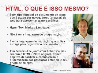  É um tipo especial de documento de texto
que é usado por navegadores (browser) da
Web para apresentar texto e gráficos.
 Hyper Text Markup Language.
 Não é uma linguagem de programação.
 É uma linguagem de marcação que utiliza
as tags para organizar o documento.
 Tim Berners-Lee junto com Robert Cailliau
criaram o HTML (1990) original. Com o
objetivo de facilitar a comunicação e
disseminação das pesquisas entre ele e seu
grupo de colegas.
HTML 5 - Fernando Pontes 3
TimBerners-LeeRobertCailliau
 