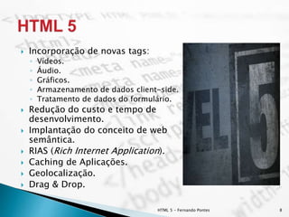  Incorporação de novas tags:
◦ Vídeos.
◦ Áudio.
◦ Gráficos.
◦ Armazenamento de dados client-side.
◦ Tratamento de dados do formulário.
 Redução do custo e tempo de
desenvolvimento.
 Implantação do conceito de web
semântica.
 RIAS (Rich Internet Application).
 Caching de Aplicações.
 Geolocalização.
 Drag & Drop.
HTML 5 - Fernando Pontes 8
 