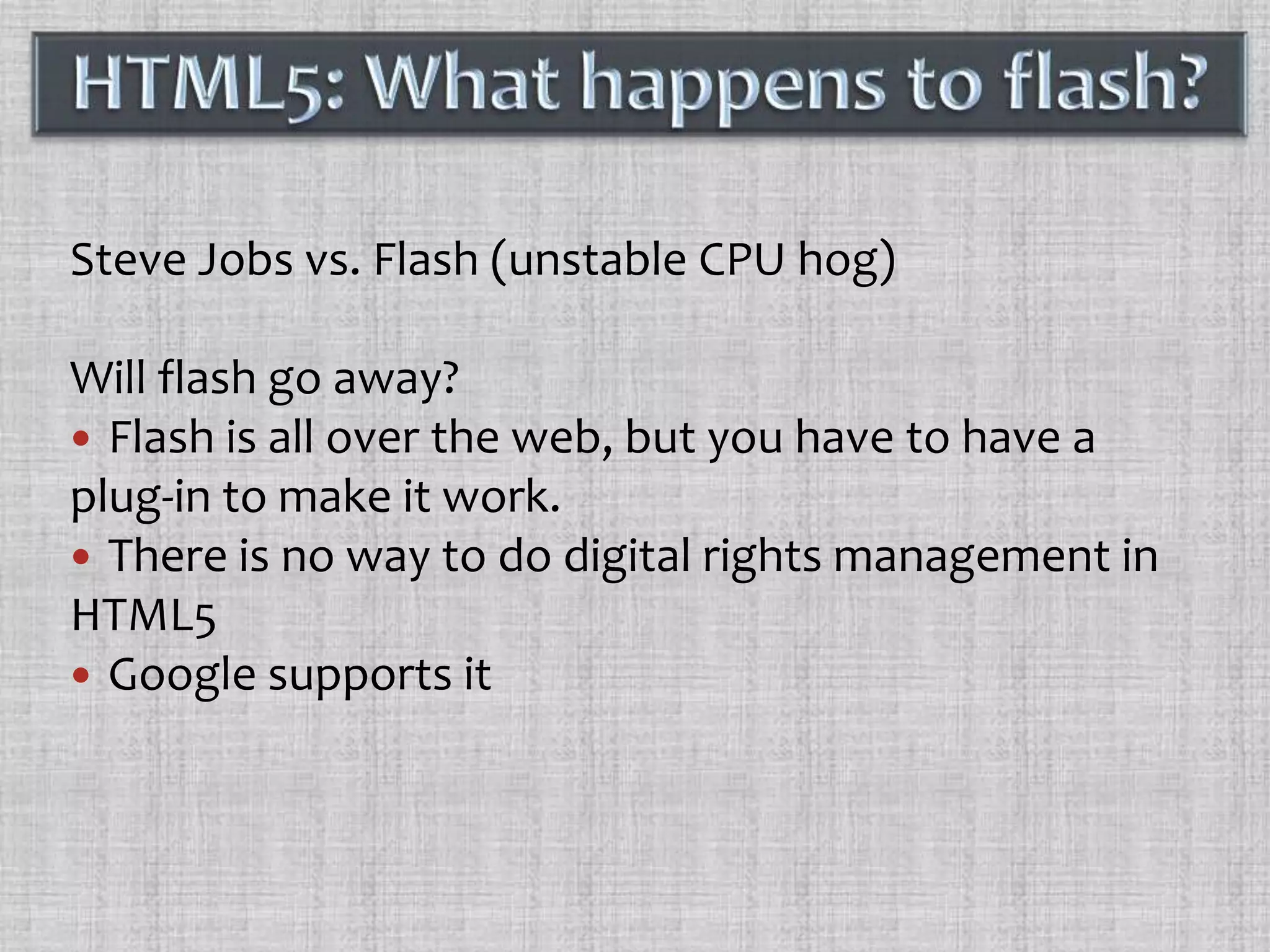 Steve Jobs vs. Flash (unstable CPU hog)Will flash go away?Flash is all over the web, but you have to have a plug-in to make it work.There is no way to do digital rights management in HTML5Google supports itHTML5: What happens to flash?