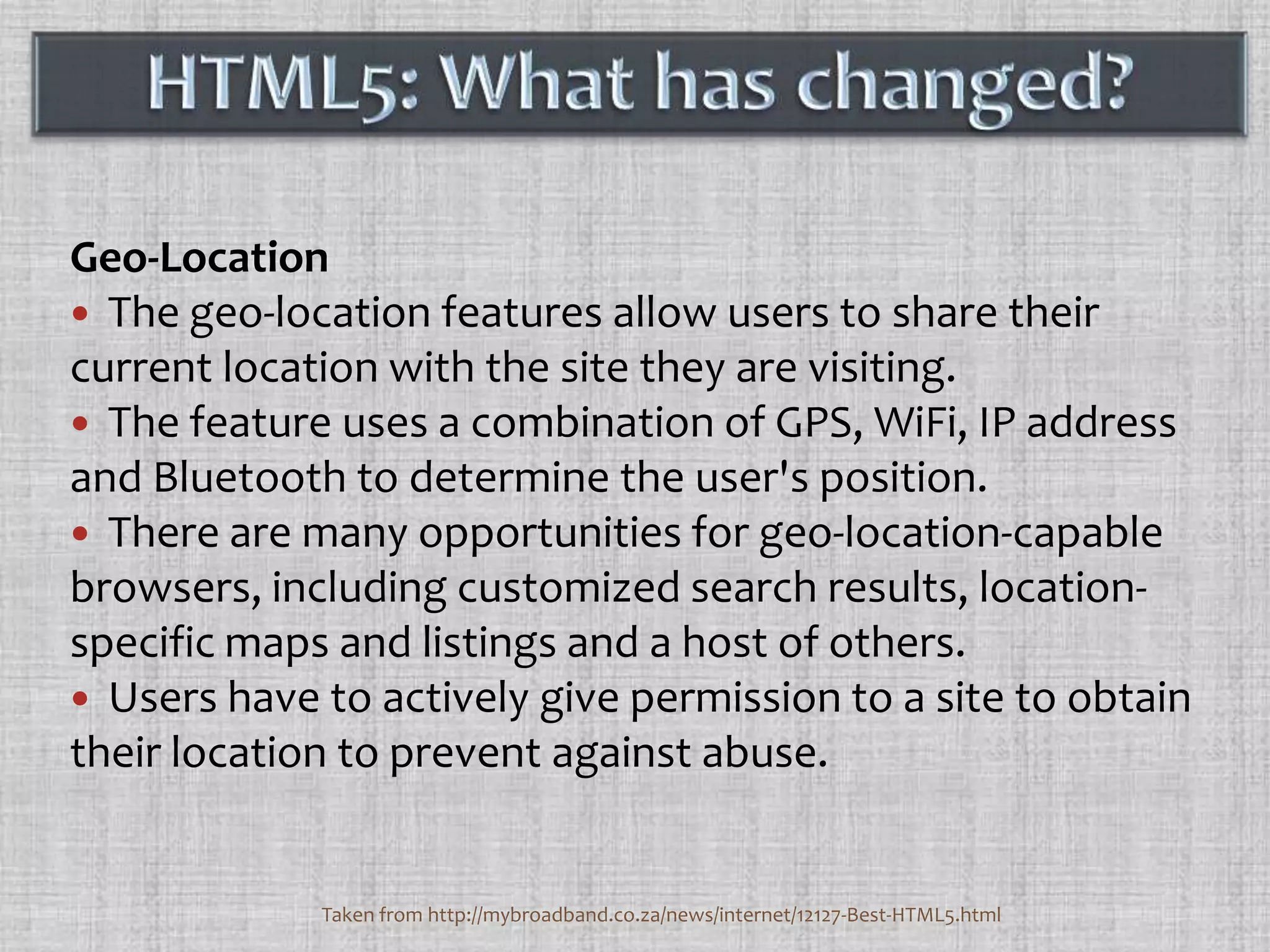 Geo-LocationThe geo-location features allow users to share their current location with the site they are visiting. The feature uses a combination of GPS, WiFi, IP address and Bluetooth to determine the user's position. There are many opportunities for geo-location-capable browsers, including customized search results, location-specific maps and listings and a host of others. Users have to actively give permission to a site to obtain their location to prevent against abuse. HTML5: What has changed?Taken from http://mybroadband.co.za/news/internet/12127-Best-HTML5.html