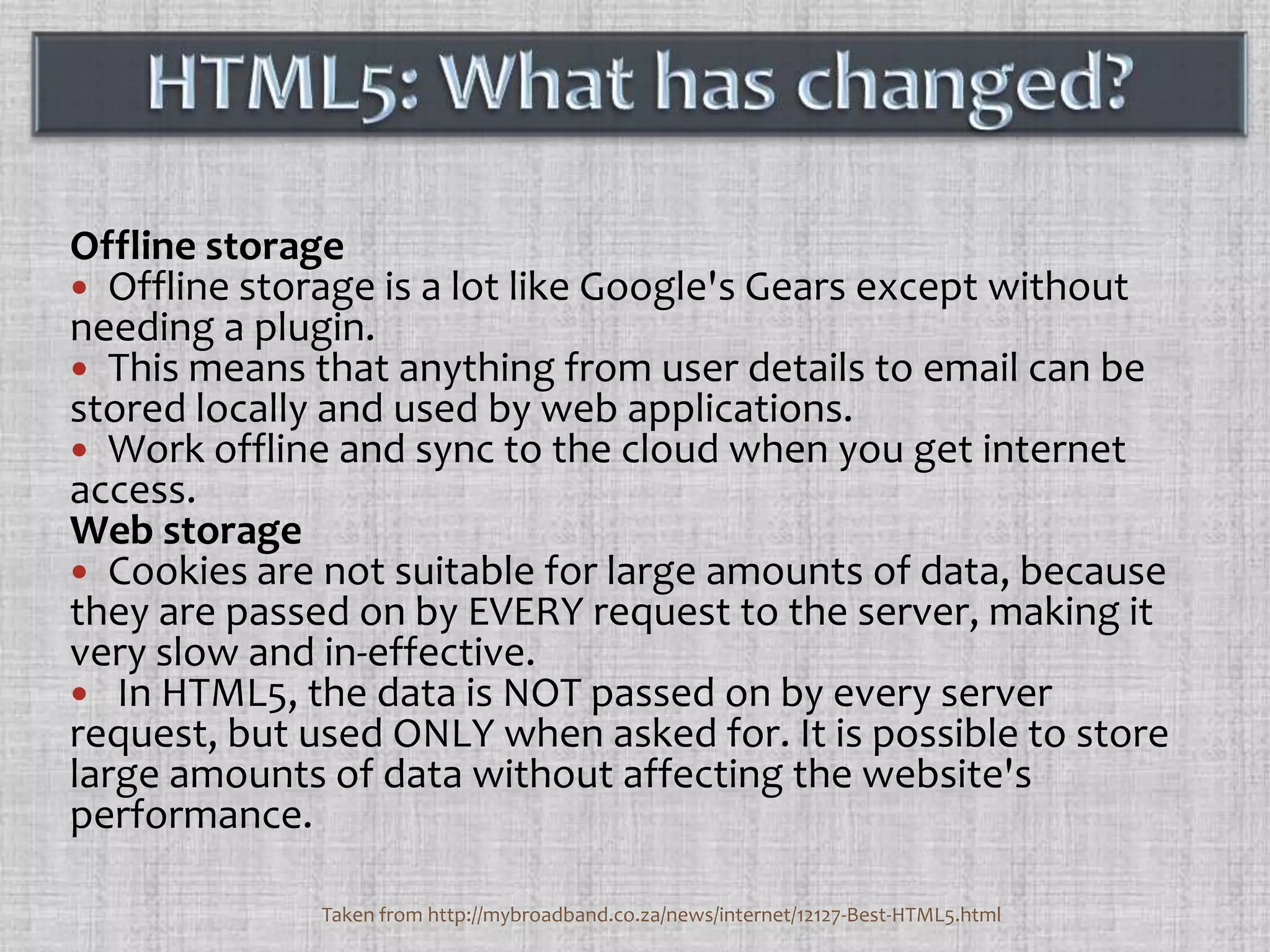 Offline storageOffline storage is a lot like Google's Gears except without needing a plugin. This means that anything from user details to email can be stored locally and used by web applications.Work offline and sync to the cloud when you get internet access.Web storageCookies are not suitable for large amounts of data, because they are passed on by EVERY request to the server, making it very slow and in-effective.  In HTML5, the data is NOT passed on by every server request, but used ONLY when asked for. It is possible to store large amounts of data without affecting the website's performance. HTML5: What has changed?Taken from http://mybroadband.co.za/news/internet/12127-Best-HTML5.html